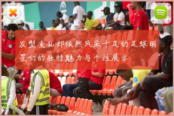发型凌乱却依然风采十足的足球明星们的独特魅力与个性展示