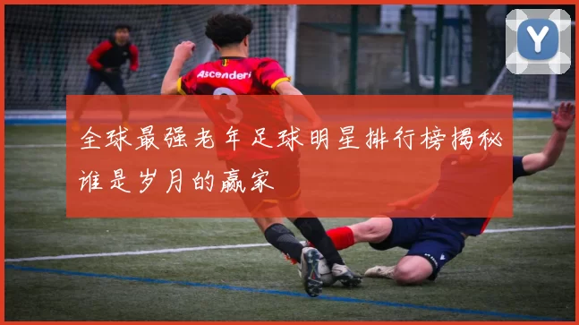 全球最强老年足球明星排行榜揭秘谁是岁月的赢家