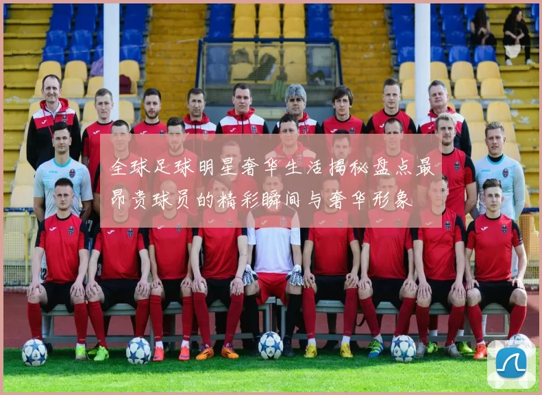 全球足球明星奢华生活揭秘盘点最昂贵球员的精彩瞬间与奢华形象