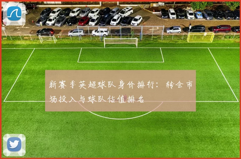新赛季英超球队身价排行：转会市场投入与球队估值排名