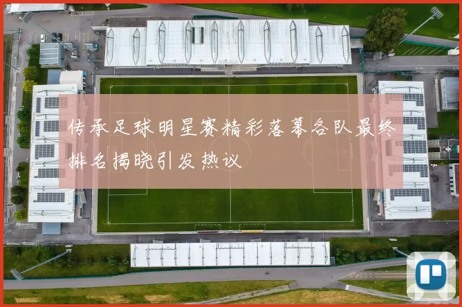 传承足球明星赛精彩落幕各队最终排名揭晓引发热议