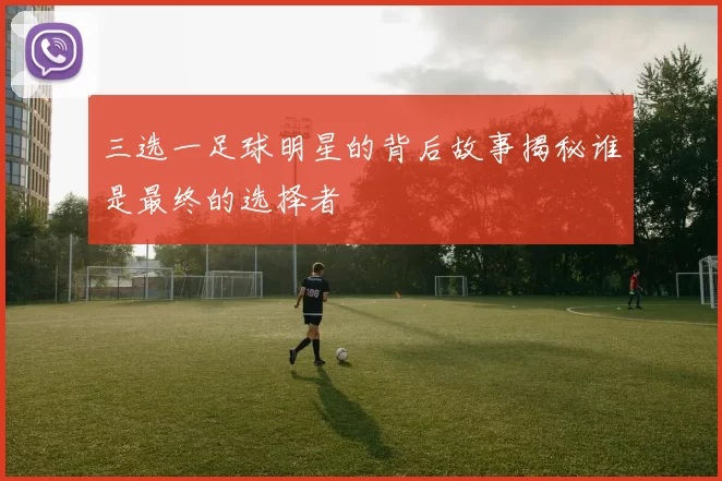 三选一足球明星的背后故事揭秘谁是最终的选择者