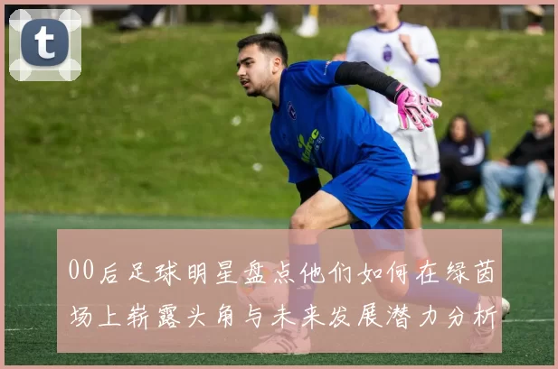 00后足球明星盘点他们如何在绿茵场上崭露头角与未来发展潜力分析