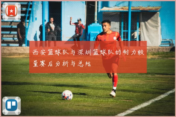 西安篮球队与深圳篮球队的耐力较量赛后分析与总结