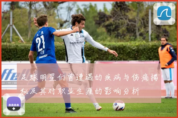 足球明星们曾遭遇的疾病与伤痛揭秘及其对职业生涯的影响分析