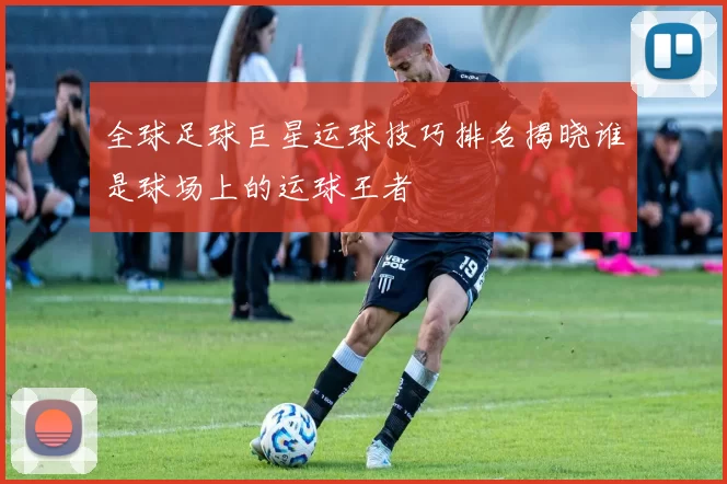 全球足球巨星运球技巧排名揭晓谁是球场上的运球王者