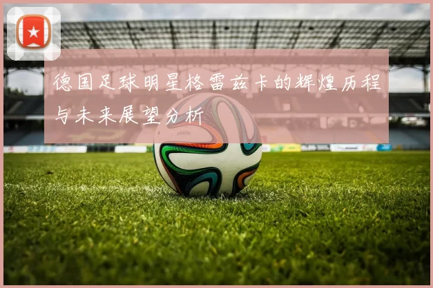 德国足球明星格雷兹卡的辉煌历程与未来展望分析