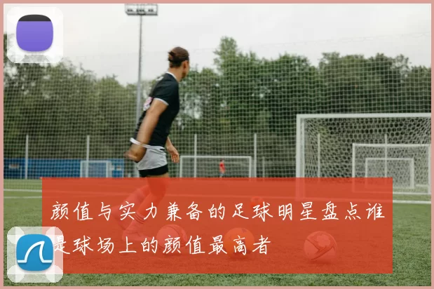 颜值与实力兼备的足球明星盘点谁是球场上的颜值最高者