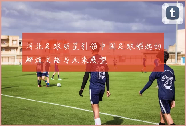 河北足球明星引领中国足球崛起的辉煌之路与未来展望