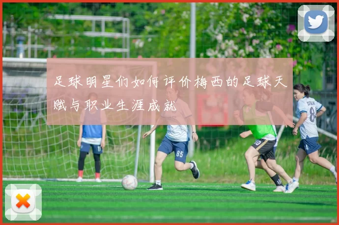 足球明星们如何评价梅西的足球天赋与职业生涯成就