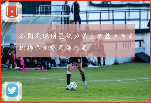 各国足球明星效力俱乐部盘点与分析揭示全球足球格局