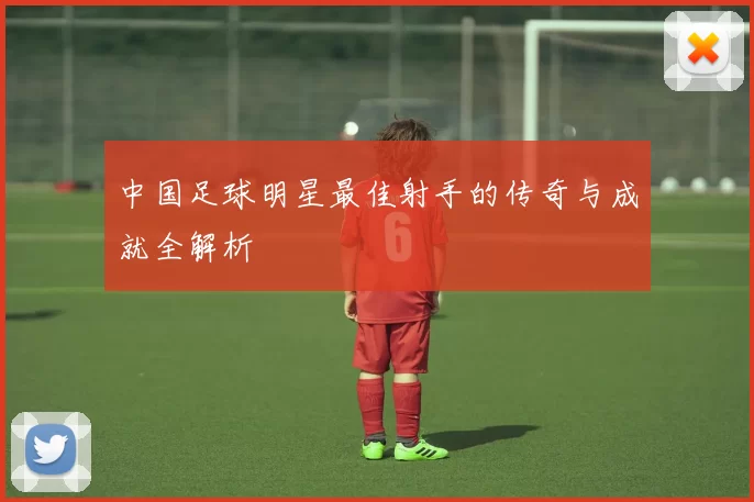 中国足球明星最佳射手的传奇与成就全解析