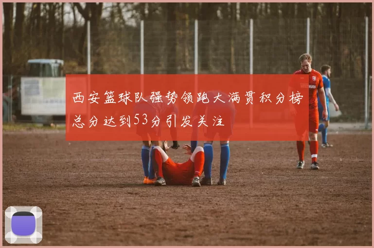 西安篮球队强势领跑大满贯积分榜总分达到53分引发关注
