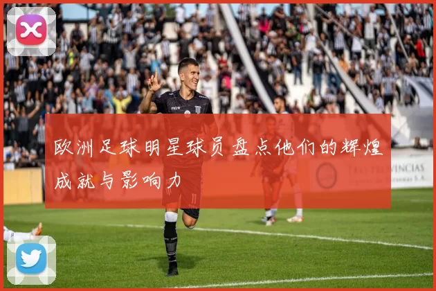 欧洲足球明星球员盘点他们的辉煌成就与影响力