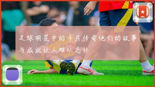 足球明星中的卡片传奇他们的故事与成就让人难以忘怀