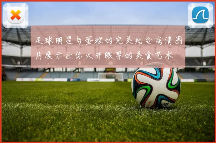足球明星与蛋糕的完美结合高清图片展示让你大开眼界的美食艺术
