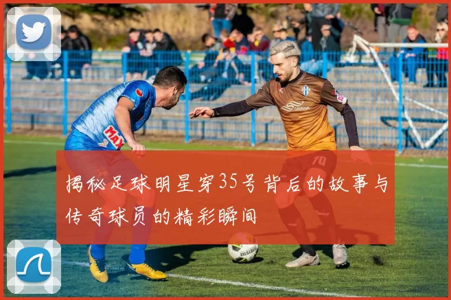 揭秘足球明星穿35号背后的故事与传奇球员的精彩瞬间