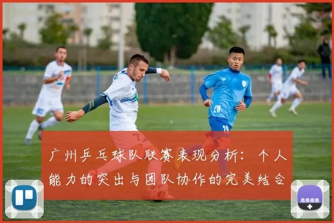 广州乒乓球队联赛表现分析：个人能力的突出与团队协作的完美结合