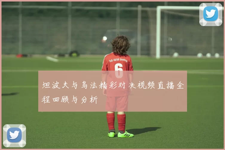 坦波夫与乌法精彩对决视频直播全程回顾与分析