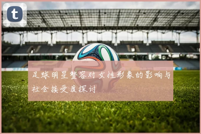 足球明星整容对女性形象的影响与社会接受度探讨