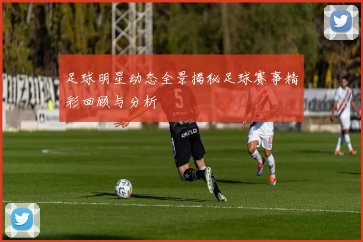 足球明星动态全景揭秘足球赛事精彩回顾与分析