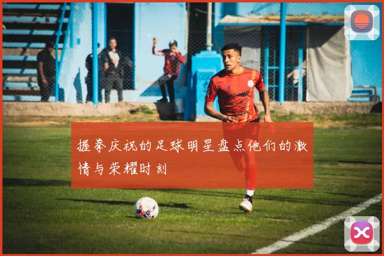 握拳庆祝的足球明星盘点他们的激情与荣耀时刻
