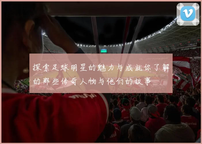 探索足球明星的魅力与成就你了解的那些传奇人物与他们的故事