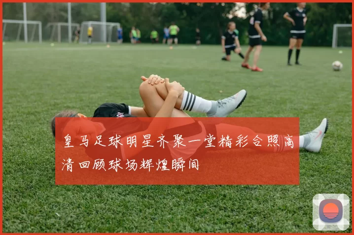 皇马足球明星齐聚一堂精彩合照高清回顾球场辉煌瞬间