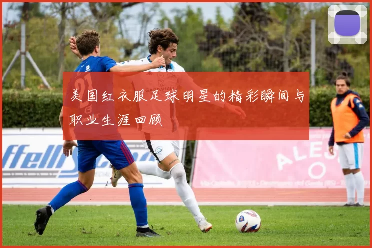 美国红衣服足球明星的精彩瞬间与职业生涯回顾
