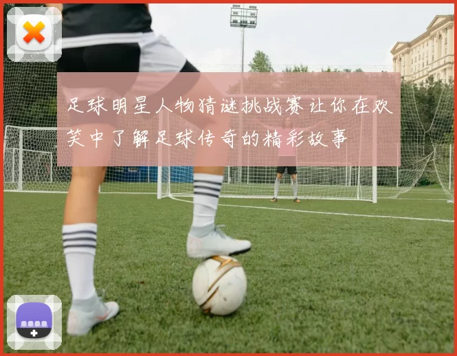 足球明星人物猜谜挑战赛让你在欢笑中了解足球传奇的精彩故事