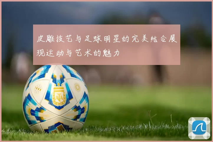 皮雕技艺与足球明星的完美结合展现运动与艺术的魅力