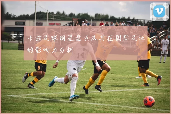 卡兹足球明星盘点及其在国际足坛的影响力分析