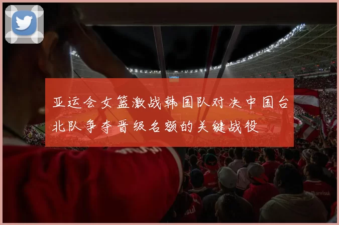 亚运会女篮激战韩国队对决中国台北队争夺晋级名额的关键战役