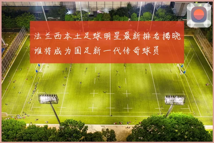 法兰西本土足球明星最新排名揭晓谁将成为国足新一代传奇球员