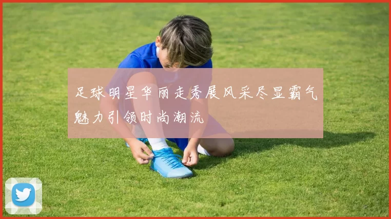 足球明星华丽走秀展风采尽显霸气魅力引领时尚潮流