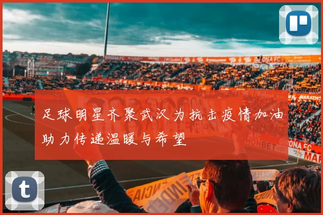 足球明星齐聚武汉为抗击疫情加油助力传递温暖与希望