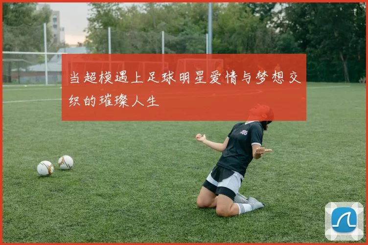 当超模遇上足球明星爱情与梦想交织的璀璨人生