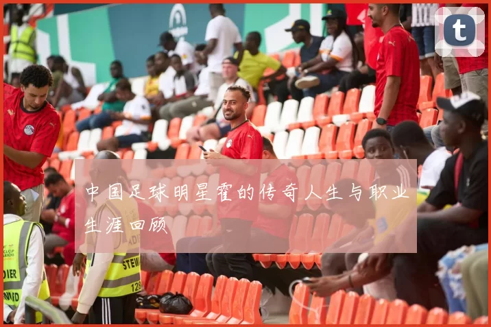 中国足球明星霍的传奇人生与职业生涯回顾