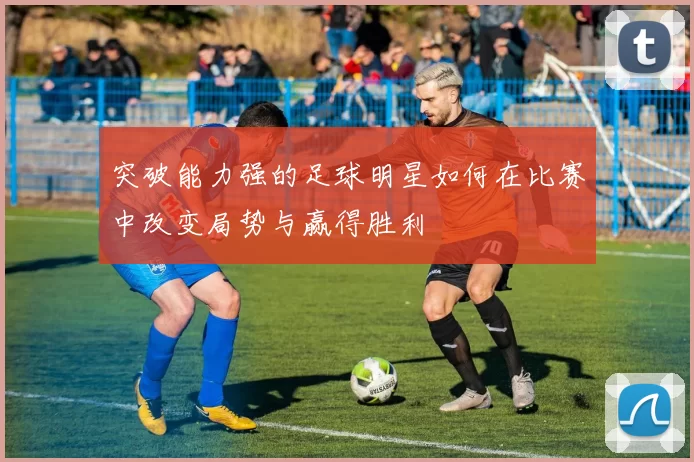 突破能力强的足球明星如何在比赛中改变局势与赢得胜利