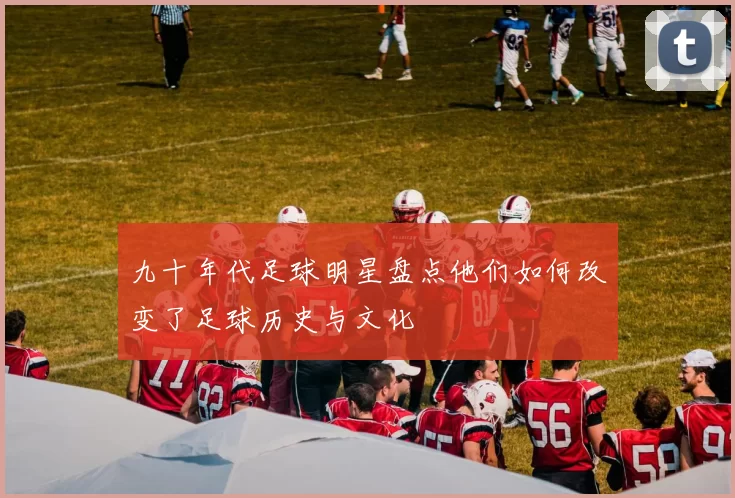 九十年代足球明星盘点他们如何改变了足球历史与文化