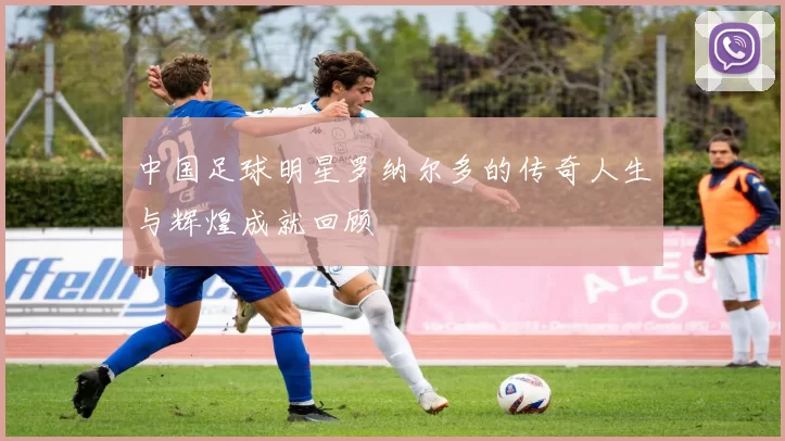 中国足球明星罗纳尔多的传奇人生与辉煌成就回顾