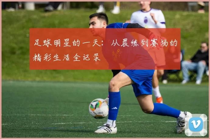 足球明星的一天：从晨练到赛场的精彩生活全记录