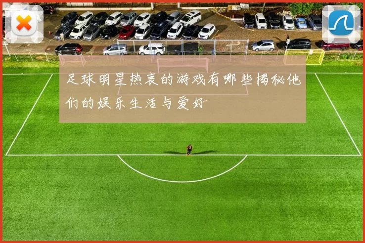足球明星热衷的游戏有哪些揭秘他们的娱乐生活与爱好