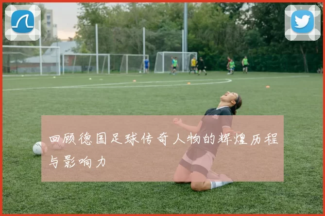 回顾德国足球传奇人物的辉煌历程与影响力