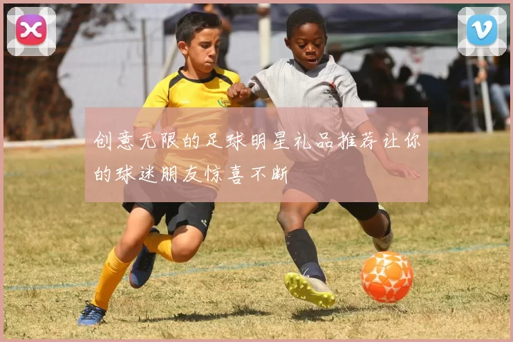 创意无限的足球明星礼品推荐让你的球迷朋友惊喜不断