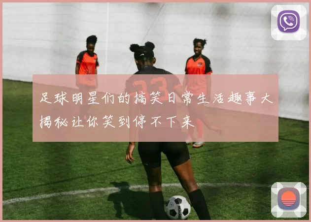 足球明星们的搞笑日常生活趣事大揭秘让你笑到停不下来