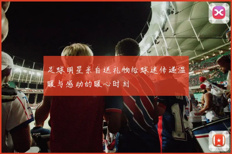 足球明星亲自送礼物给球迷传递温暖与感动的暖心时刻