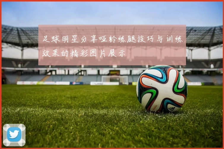足球明星分享哑铃练腿技巧与训练效果的精彩图片展示