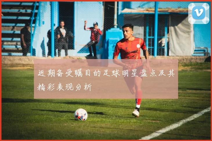 近期备受瞩目的足球明星盘点及其精彩表现分析