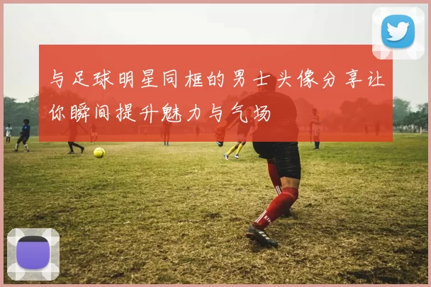 与足球明星同框的男士头像分享让你瞬间提升魅力与气场